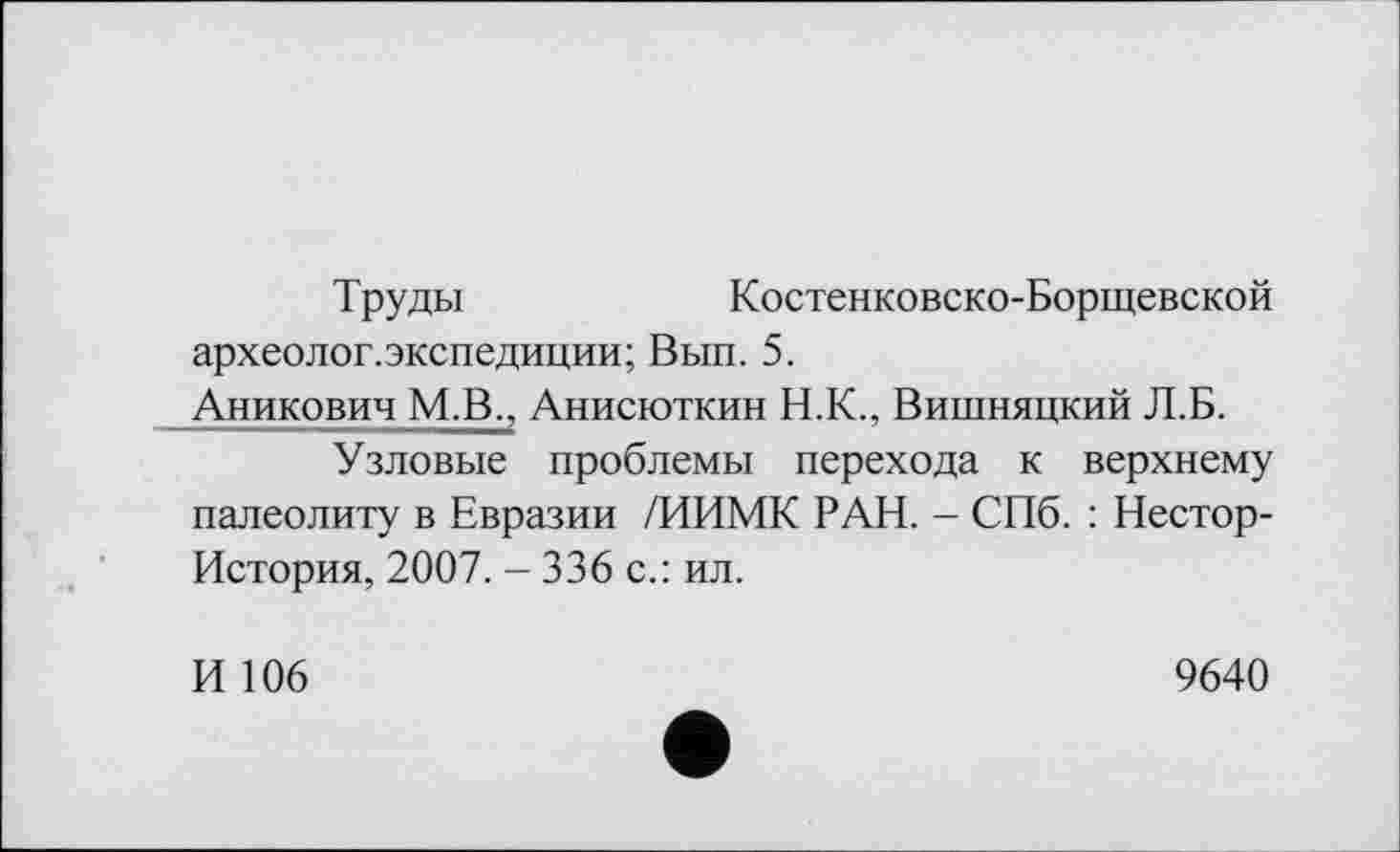 ﻿Труды	Костенковско-Борщевской
археолог.экспедиции; Вып. 5. Аникович МЈТ, Анисюткин Н.К., Вишняцкий Л.Б.
Узловые проблемы перехода к верхнему палеолиту в Евразии /ИИМК РАН. - СПб. : Нестор-История, 2007. - 336 с.: ил.
И 106
9640